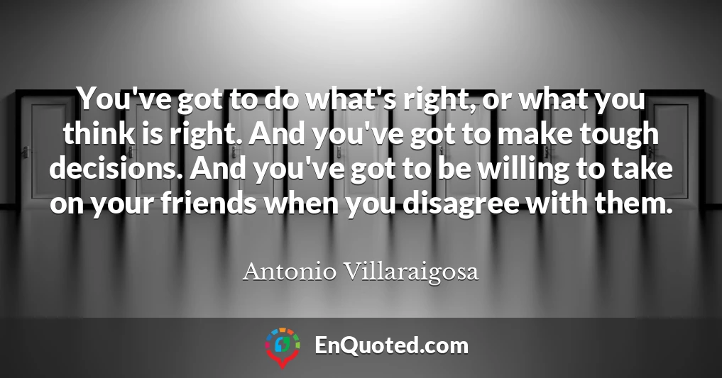 You've got to do what's right, or what you think is right. And you've got to make tough decisions. And you've got to be willing to take on your friends when you disagree with them.