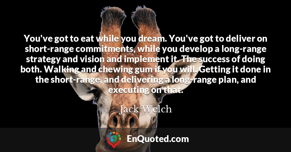 You've got to eat while you dream. You've got to deliver on short-range commitments, while you develop a long-range strategy and vision and implement it. The success of doing both. Walking and chewing gum if you will. Getting it done in the short-range, and delivering a long-range plan, and executing on that.
