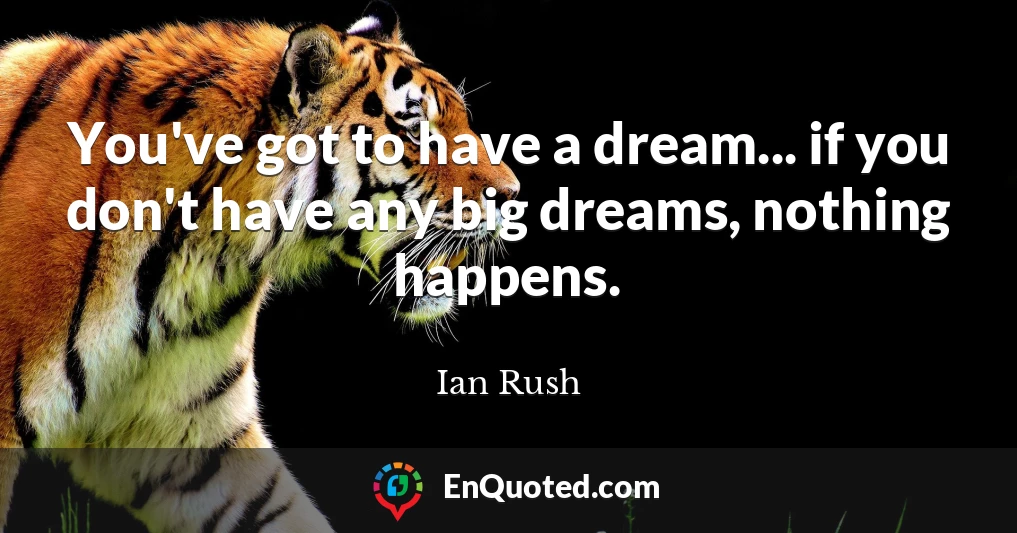 You've got to have a dream... if you don't have any big dreams, nothing happens.