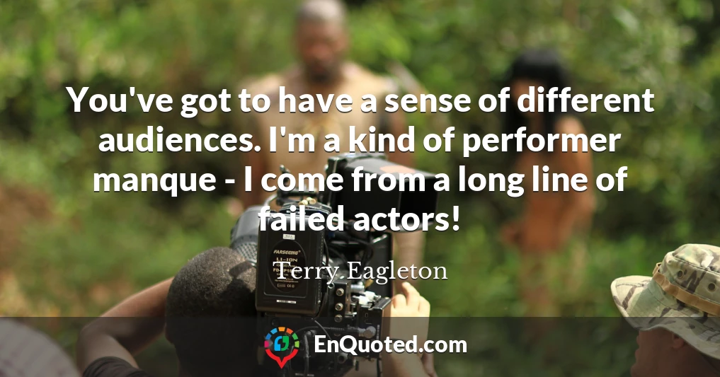 You've got to have a sense of different audiences. I'm a kind of performer manque - I come from a long line of failed actors!