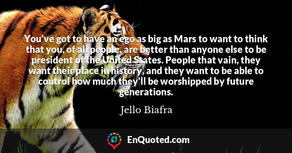You've got to have an ego as big as Mars to want to think that you, of all people, are better than anyone else to be president of the United States. People that vain, they want their place in history, and they want to be able to control how much they'll be worshipped by future generations.