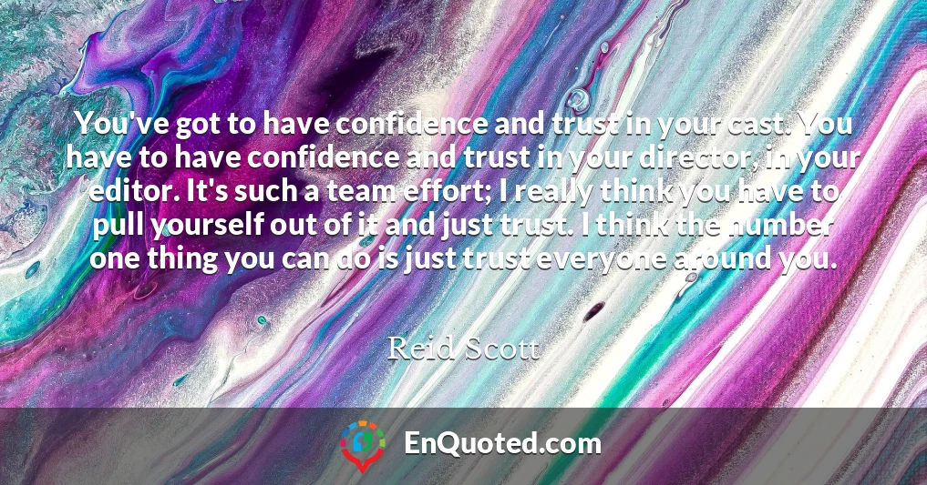 You've got to have confidence and trust in your cast. You have to have confidence and trust in your director, in your editor. It's such a team effort; I really think you have to pull yourself out of it and just trust. I think the number one thing you can do is just trust everyone around you.