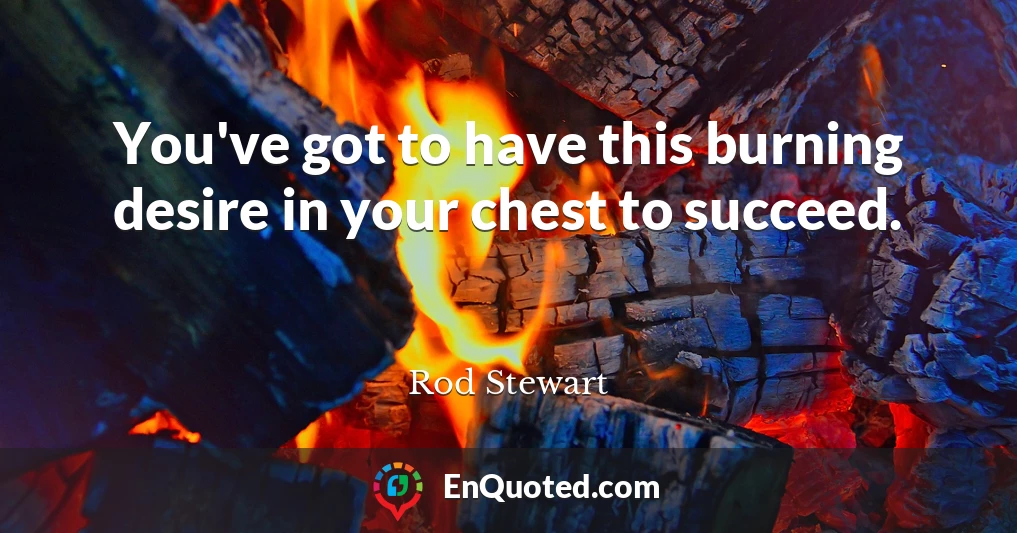 You've got to have this burning desire in your chest to succeed.