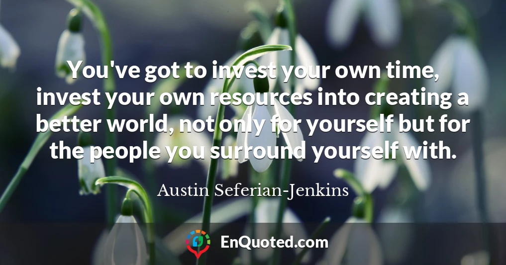 You've got to invest your own time, invest your own resources into creating a better world, not only for yourself but for the people you surround yourself with.
