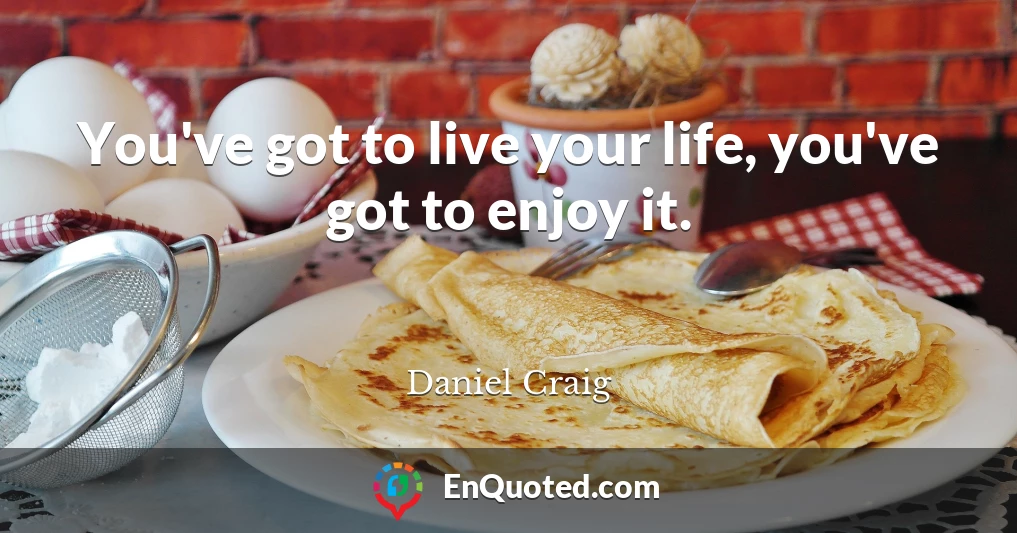 You've got to live your life, you've got to enjoy it.