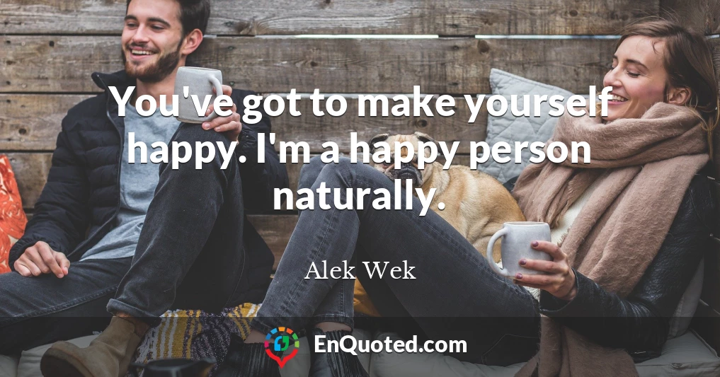 You've got to make yourself happy. I'm a happy person naturally.