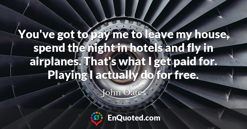 You've got to pay me to leave my house, spend the night in hotels and fly in airplanes. That's what I get paid for. Playing I actually do for free.