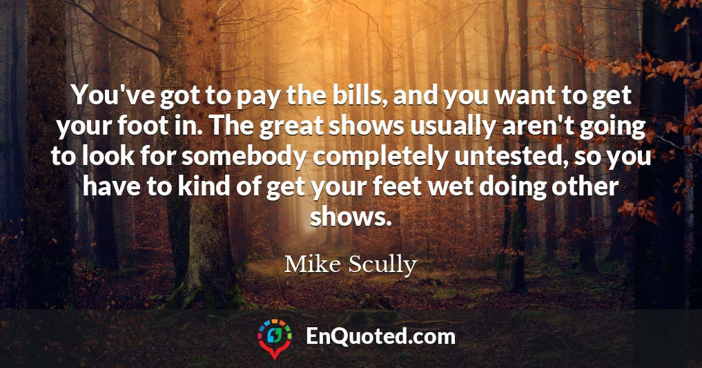 You've got to pay the bills, and you want to get your foot in. The great shows usually aren't going to look for somebody completely untested, so you have to kind of get your feet wet doing other shows.