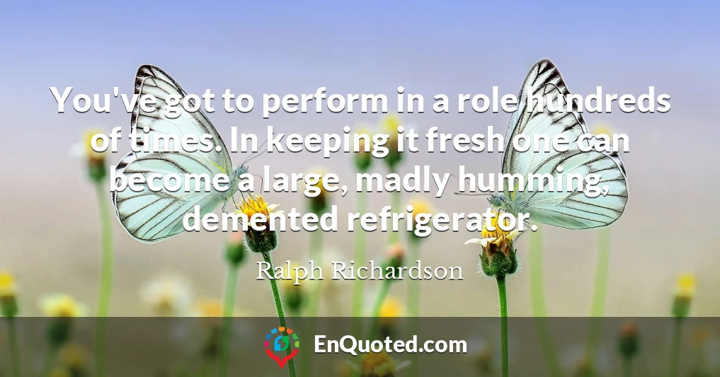 You've got to perform in a role hundreds of times. In keeping it fresh one can become a large, madly humming, demented refrigerator.