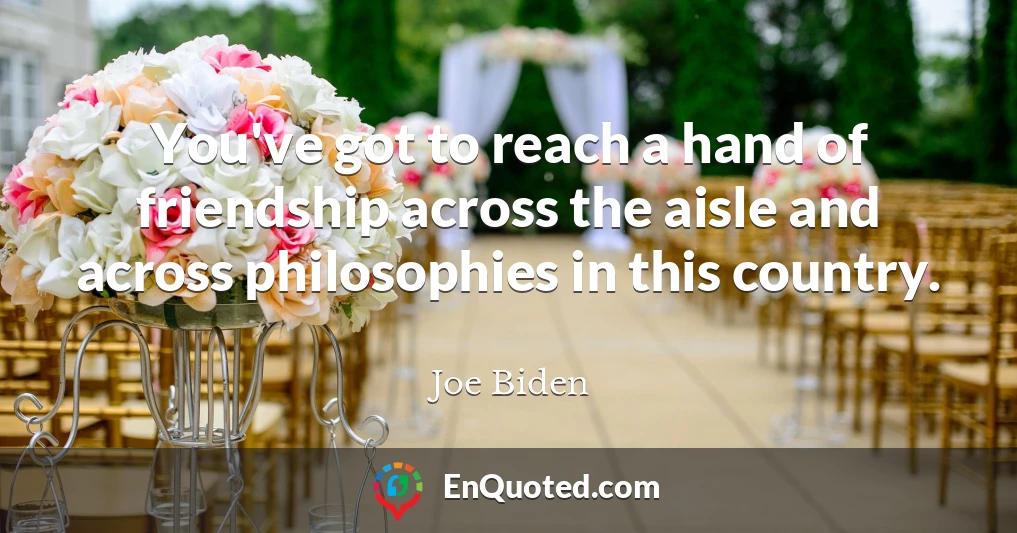 You've got to reach a hand of friendship across the aisle and across philosophies in this country.