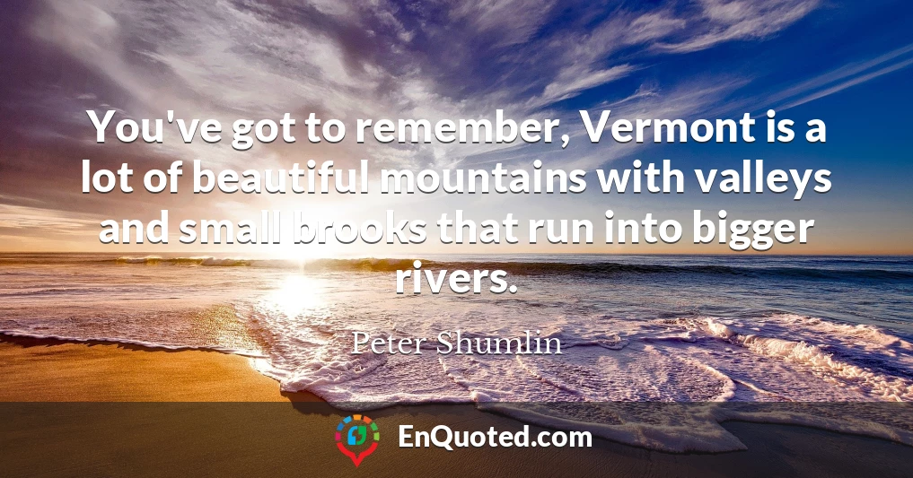 You've got to remember, Vermont is a lot of beautiful mountains with valleys and small brooks that run into bigger rivers.