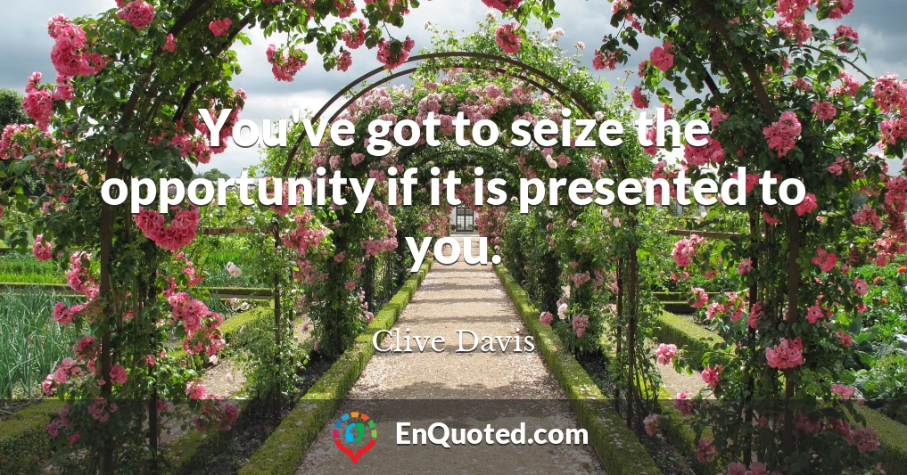 You've got to seize the opportunity if it is presented to you.
