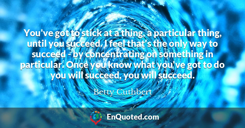 You've got to stick at a thing, a particular thing, until you succeed. I feel that's the only way to succeed - by concentrating on something in particular. Once you know what you've got to do you will succeed, you will succeed.