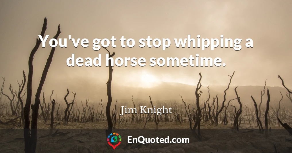 You've got to stop whipping a dead horse sometime.