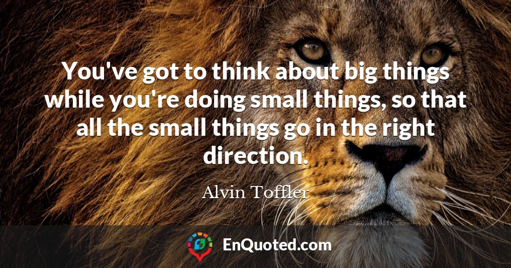 You've got to think about big things while you're doing small things, so that all the small things go in the right direction.