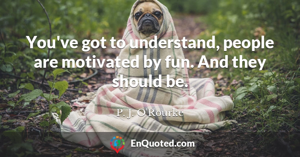You've got to understand, people are motivated by fun. And they should be.