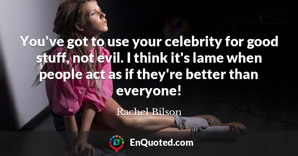 You've got to use your celebrity for good stuff, not evil. I think it's lame when people act as if they're better than everyone!