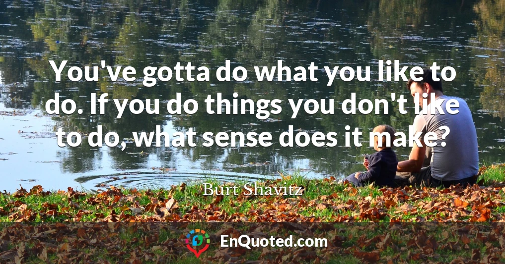 You've gotta do what you like to do. If you do things you don't like to do, what sense does it make?