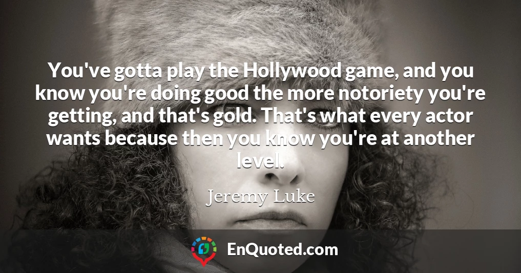 You've gotta play the Hollywood game, and you know you're doing good the more notoriety you're getting, and that's gold. That's what every actor wants because then you know you're at another level.