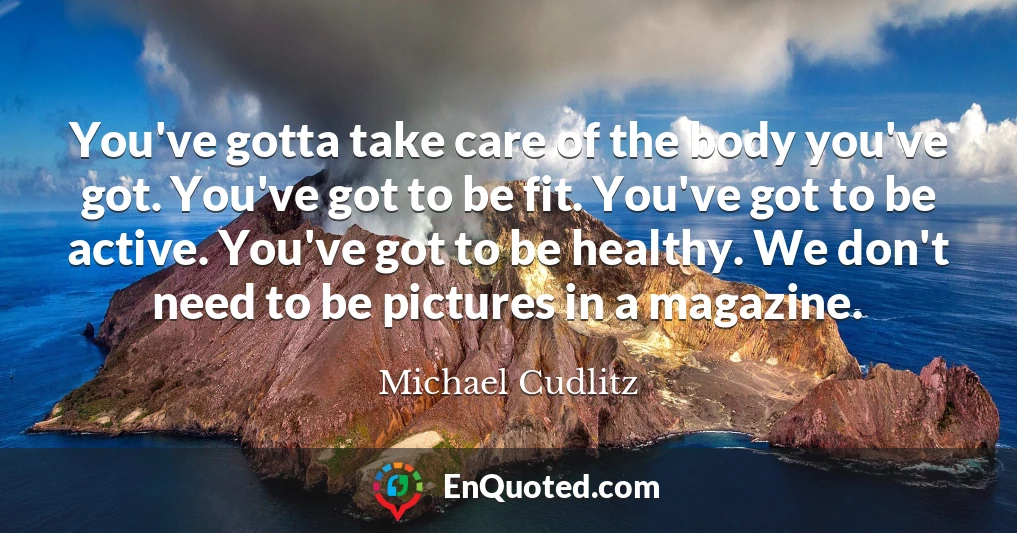 You've gotta take care of the body you've got. You've got to be fit. You've got to be active. You've got to be healthy. We don't need to be pictures in a magazine.
