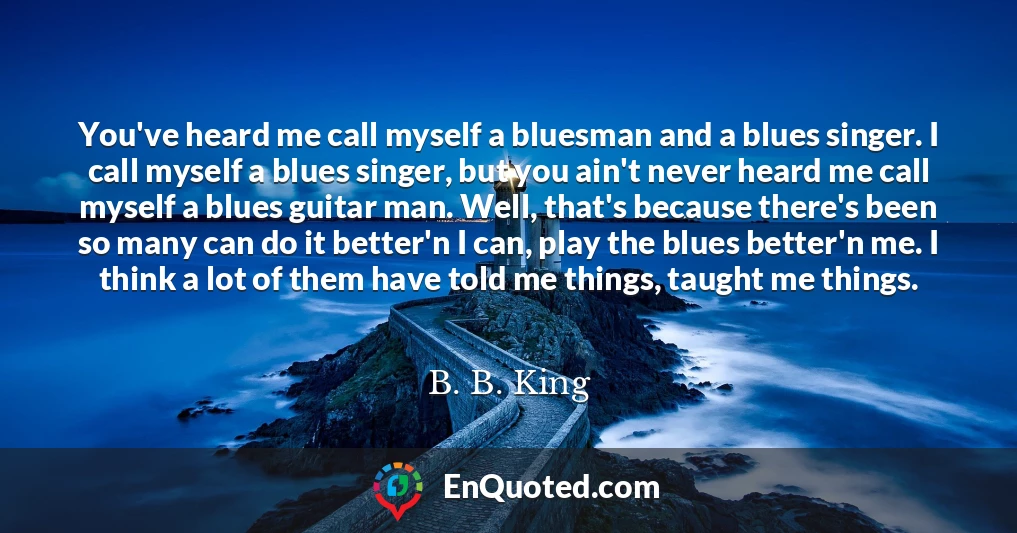 You've heard me call myself a bluesman and a blues singer. I call myself a blues singer, but you ain't never heard me call myself a blues guitar man. Well, that's because there's been so many can do it better'n I can, play the blues better'n me. I think a lot of them have told me things, taught me things.