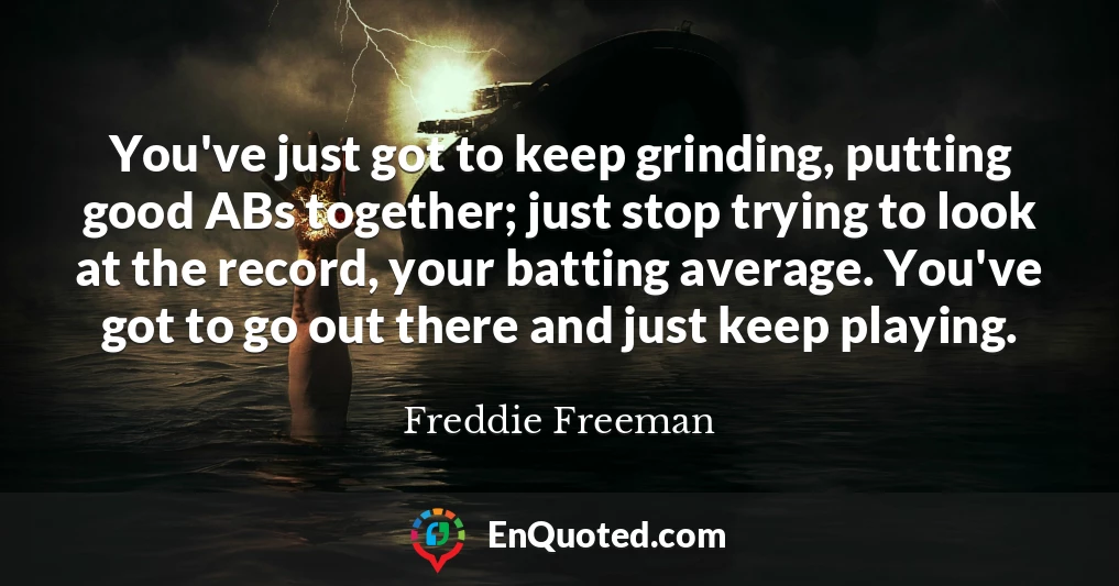 You've just got to keep grinding, putting good ABs together; just stop trying to look at the record, your batting average. You've got to go out there and just keep playing.