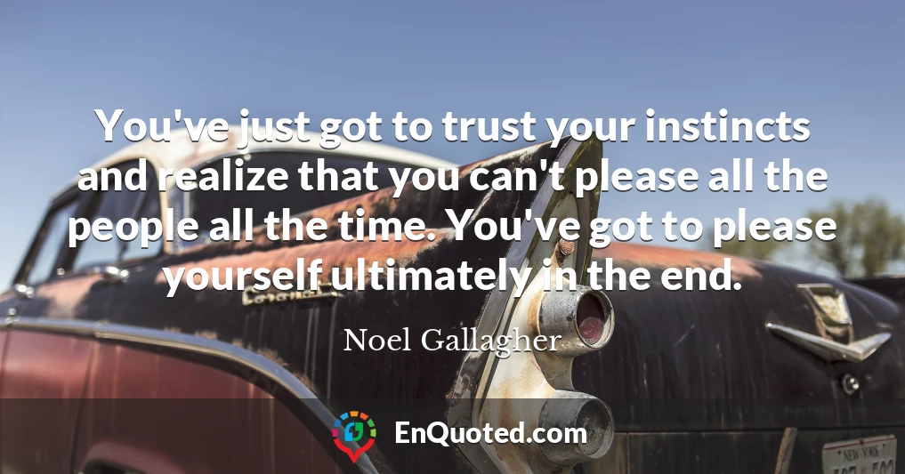 You've just got to trust your instincts and realize that you can't please all the people all the time. You've got to please yourself ultimately in the end.