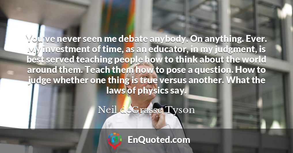 You've never seen me debate anybody. On anything. Ever. My investment of time, as an educator, in my judgment, is best served teaching people how to think about the world around them. Teach them how to pose a question. How to judge whether one thing is true versus another. What the laws of physics say.