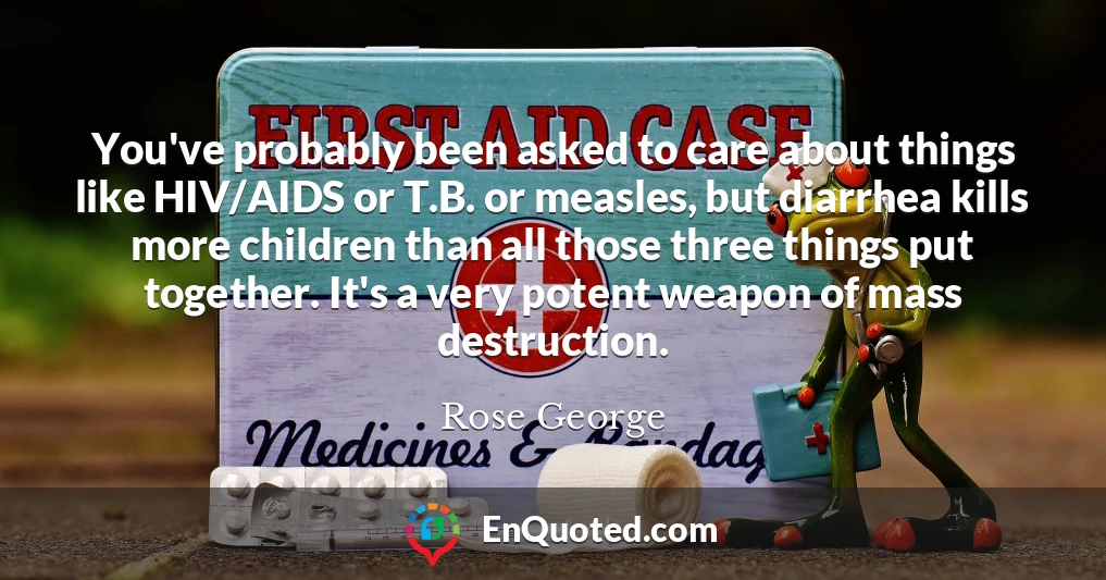 You've probably been asked to care about things like HIV/AIDS or T.B. or measles, but diarrhea kills more children than all those three things put together. It's a very potent weapon of mass destruction.