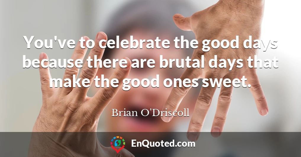 You've to celebrate the good days because there are brutal days that make the good ones sweet.
