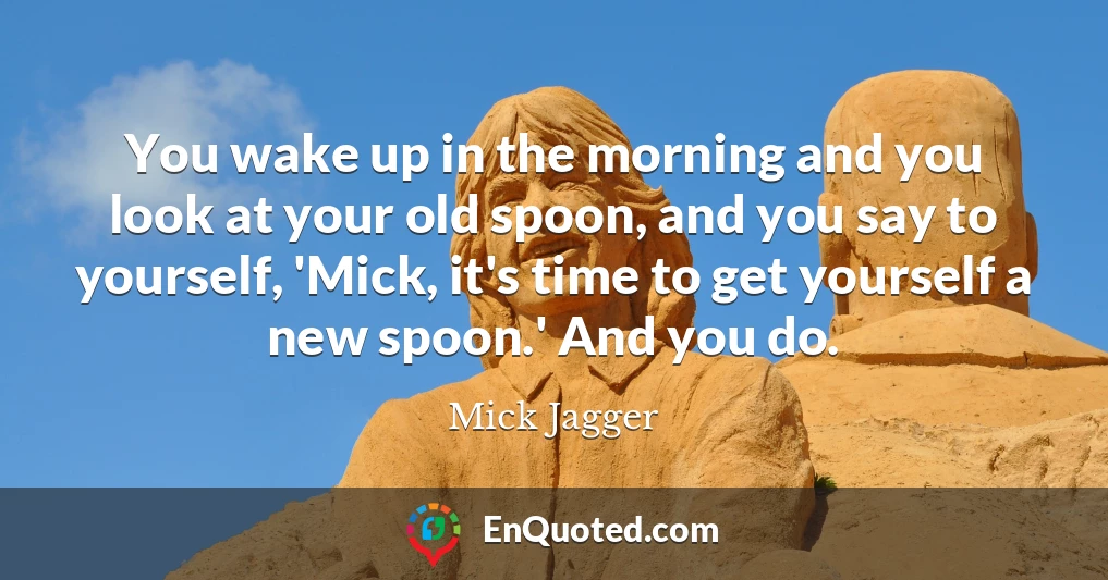 You wake up in the morning and you look at your old spoon, and you say to yourself, 'Mick, it's time to get yourself a new spoon.' And you do.