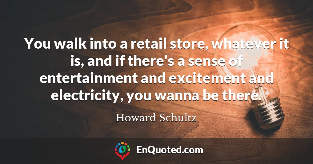 You walk into a retail store, whatever it is, and if there's a sense of entertainment and excitement and electricity, you wanna be there.