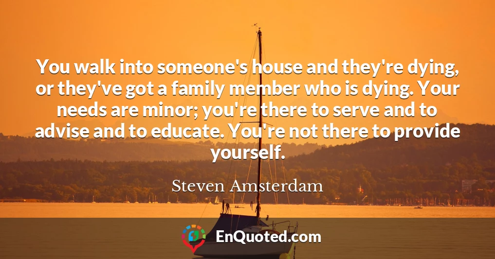 You walk into someone's house and they're dying, or they've got a family member who is dying. Your needs are minor; you're there to serve and to advise and to educate. You're not there to provide yourself.