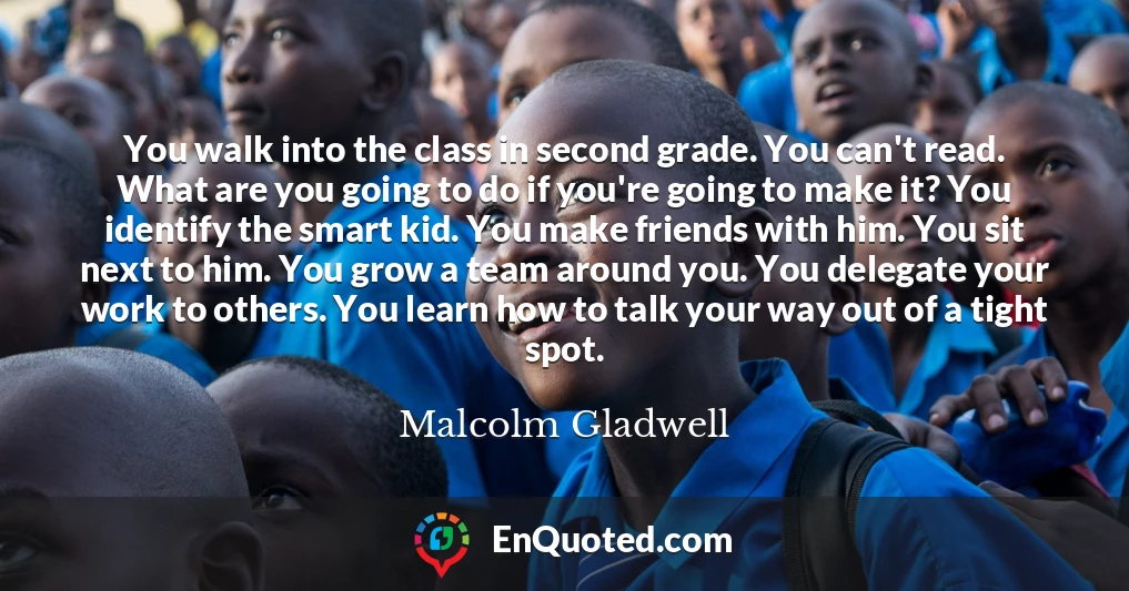 You walk into the class in second grade. You can't read. What are you going to do if you're going to make it? You identify the smart kid. You make friends with him. You sit next to him. You grow a team around you. You delegate your work to others. You learn how to talk your way out of a tight spot.
