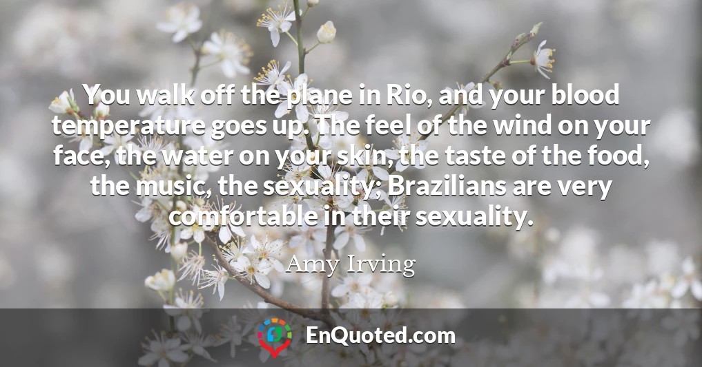 You walk off the plane in Rio, and your blood temperature goes up. The feel of the wind on your face, the water on your skin, the taste of the food, the music, the sexuality; Brazilians are very comfortable in their sexuality.