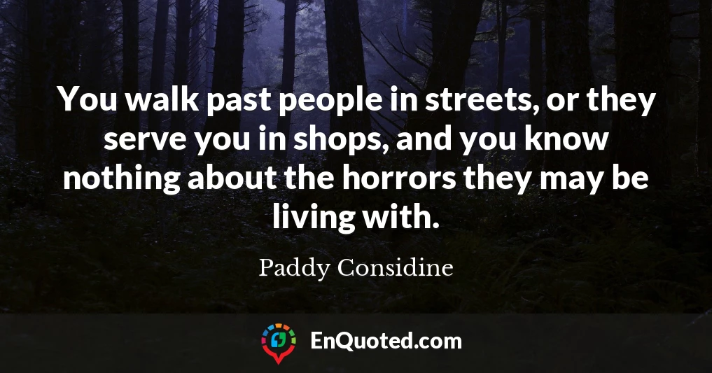 You walk past people in streets, or they serve you in shops, and you know nothing about the horrors they may be living with.