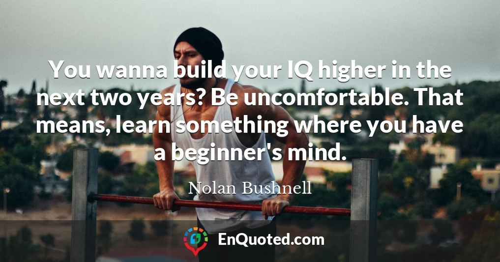 You wanna build your IQ higher in the next two years? Be uncomfortable. That means, learn something where you have a beginner's mind.