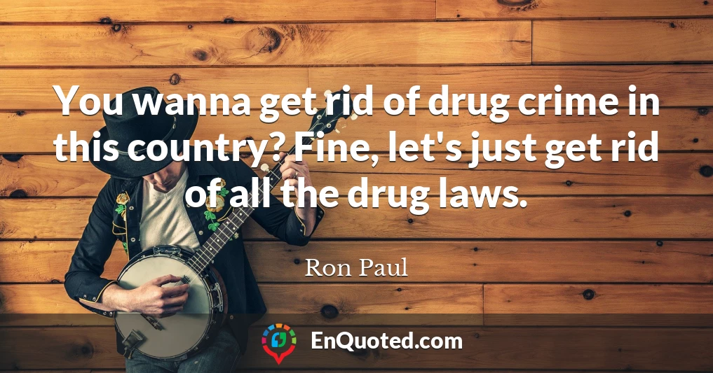 You wanna get rid of drug crime in this country? Fine, let's just get rid of all the drug laws.