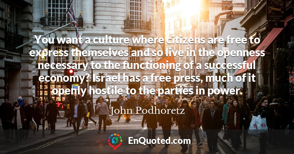 You want a culture where citizens are free to express themselves and so live in the openness necessary to the functioning of a successful economy? Israel has a free press, much of it openly hostile to the parties in power.