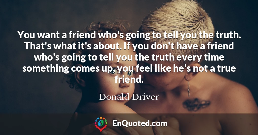 You want a friend who's going to tell you the truth. That's what it's about. If you don't have a friend who's going to tell you the truth every time something comes up, you feel like he's not a true friend.
