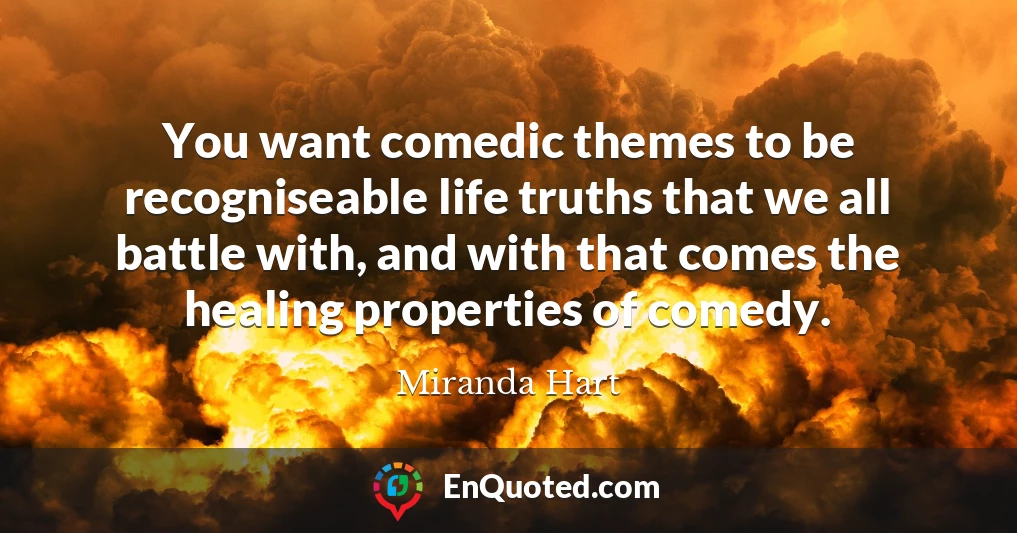 You want comedic themes to be recogniseable life truths that we all battle with, and with that comes the healing properties of comedy.