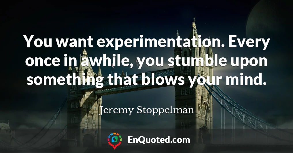You want experimentation. Every once in awhile, you stumble upon something that blows your mind.