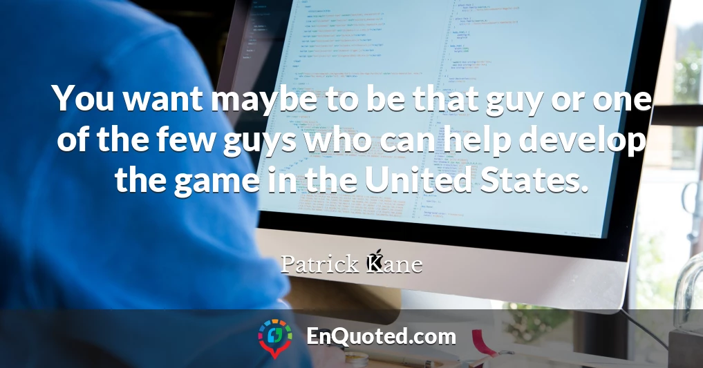 You want maybe to be that guy or one of the few guys who can help develop the game in the United States.