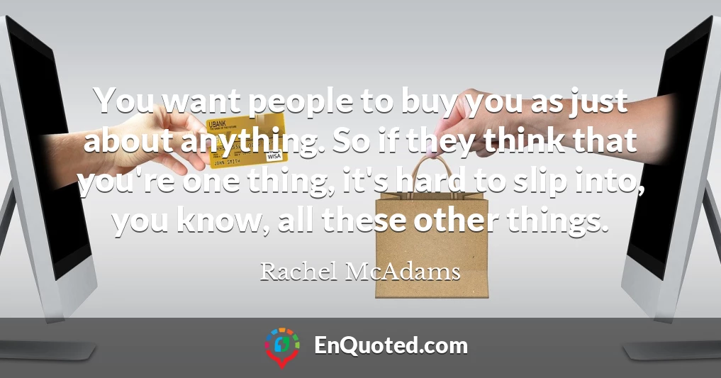 You want people to buy you as just about anything. So if they think that you're one thing, it's hard to slip into, you know, all these other things.