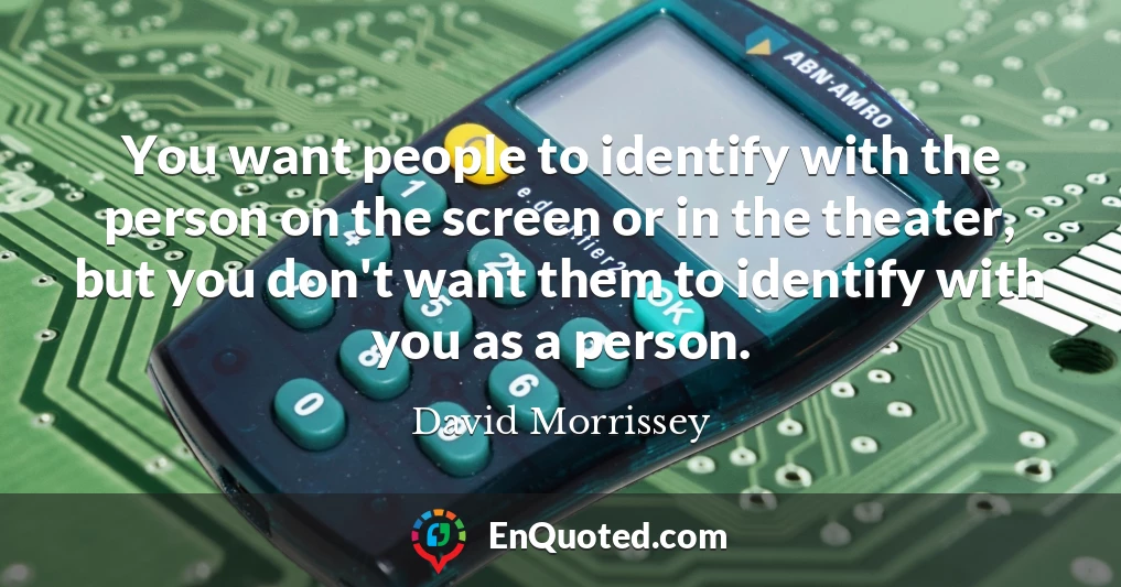 You want people to identify with the person on the screen or in the theater, but you don't want them to identify with you as a person.
