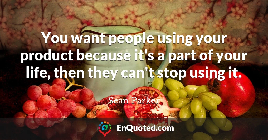 You want people using your product because it's a part of your life, then they can't stop using it.