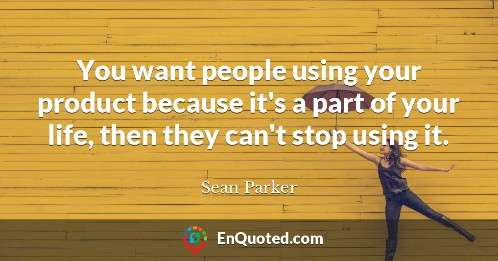 You want people using your product because it's a part of your life, then they can't stop using it.