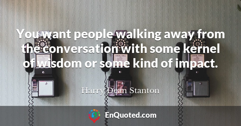 You want people walking away from the conversation with some kernel of wisdom or some kind of impact.