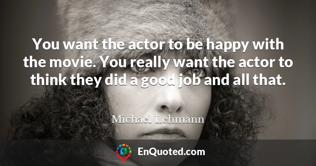 You want the actor to be happy with the movie. You really want the actor to think they did a good job and all that.