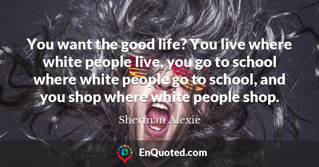 You want the good life? You live where white people live, you go to school where white people go to school, and you shop where white people shop.